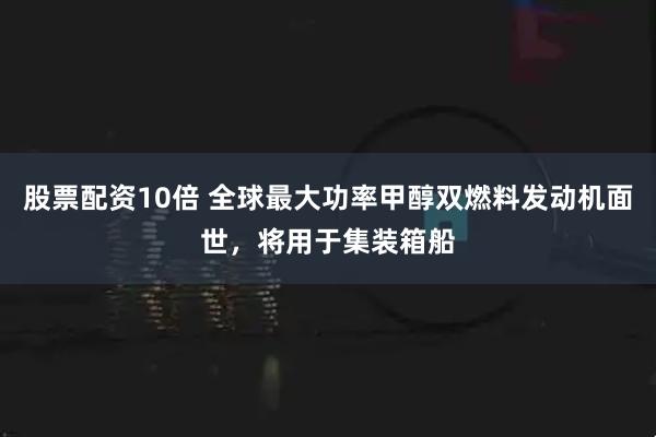 股票配资10倍 全球最大功率甲醇双燃料发动机面世，将用于集装箱船
