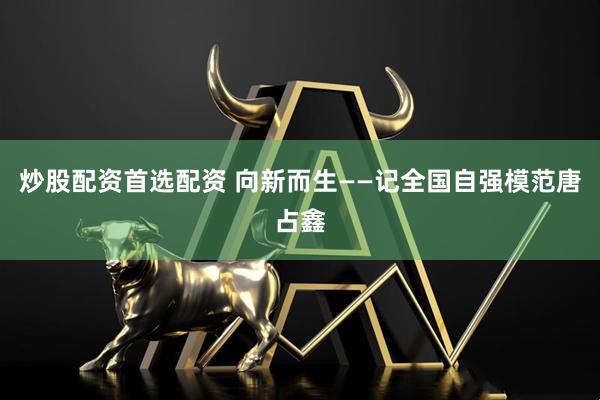 炒股配资首选配资 向新而生——记全国自强模范唐占鑫