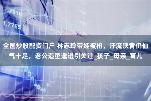 全国炒股配资门户 林志玲带娃被拍，汗流浃背仍仙气十足，老公造型邋遢引关注_孩子_母亲_育儿