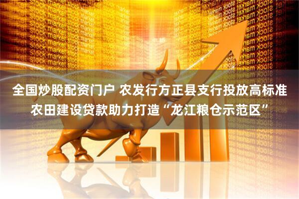 全国炒股配资门户 农发行方正县支行投放高标准农田建设贷款助力打造“龙江粮仓示范区”