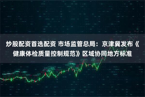 炒股配资首选配资 市场监管总局：京津冀发布《健康体检质量控制规范》区域协同地方标准