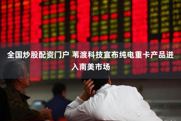 全国炒股配资门户 苇渡科技宣布纯电重卡产品进入南美市场