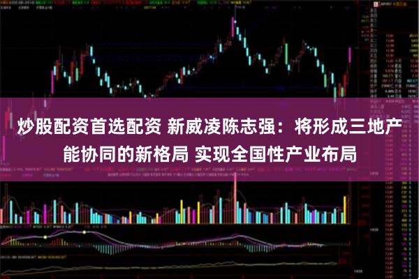 炒股配资首选配资 新威凌陈志强：将形成三地产能协同的新格局 实现全国性产业布局
