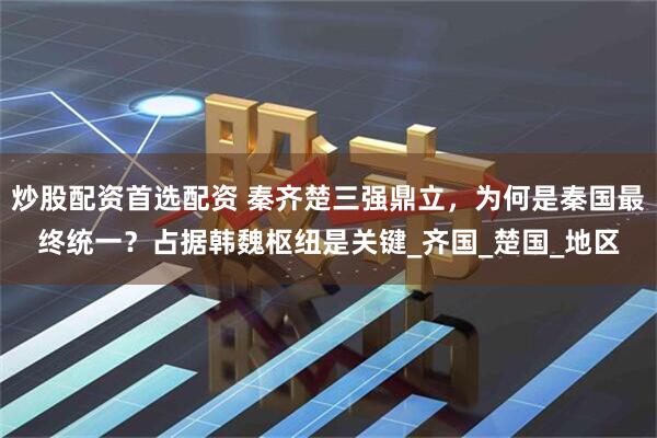 炒股配资首选配资 秦齐楚三强鼎立，为何是秦国最终统一？占据韩魏枢纽是关键_齐国_楚国_地区