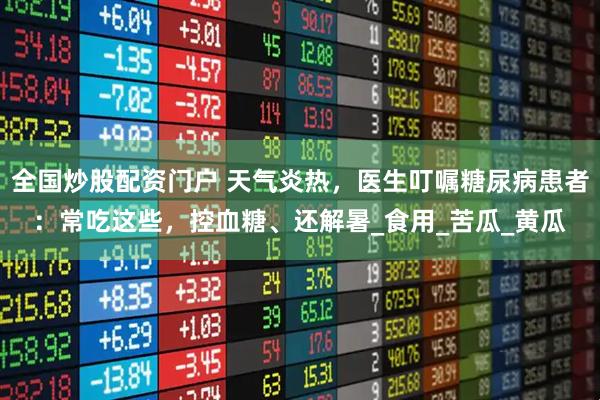 全国炒股配资门户 天气炎热，医生叮嘱糖尿病患者：常吃这些，控血糖、还解暑_食用_苦瓜_黄瓜