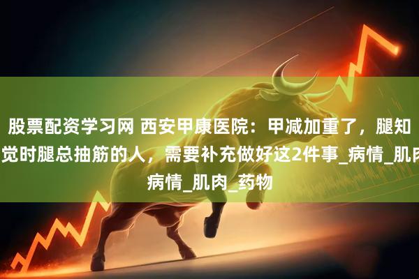 股票配资学习网 西安甲康医院：甲减加重了，腿知道！睡觉时腿总抽筋的人，需要补充做好这2件事_病情_肌肉_药物