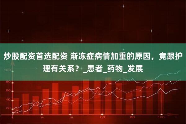 炒股配资首选配资 渐冻症病情加重的原因，竟跟护理有关系？_患者_药物_发展