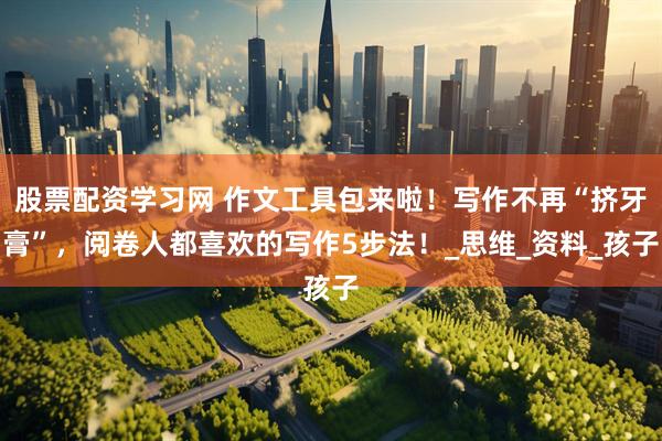 股票配资学习网 作文工具包来啦！写作不再“挤牙膏”，阅卷人都喜欢的写作5步法！_思维_资料_孩子