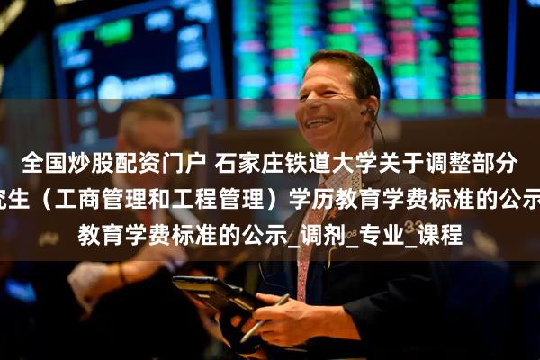 全国炒股配资门户 石家庄铁道大学关于调整部分非全日制硕士研究生（工商管理和工程管理）学历教育学费标准的公示_调剂_专业_课程