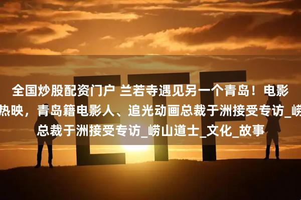 全国炒股配资门户 兰若寺遇见另一个青岛！电影《聊斋：兰若寺》热映，青岛籍电影人、追光动画总裁于洲接受专访_崂山道士_文化_故事