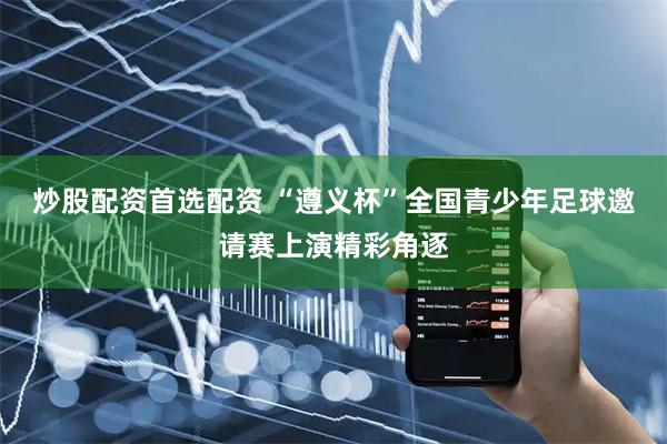 炒股配资首选配资 “遵义杯”全国青少年足球邀请赛上演精彩角逐
