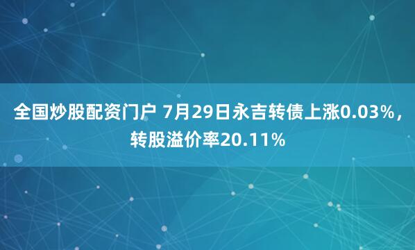全国炒股配资门户 7月29日永吉转债上涨0.03%，转股溢价率20.11%