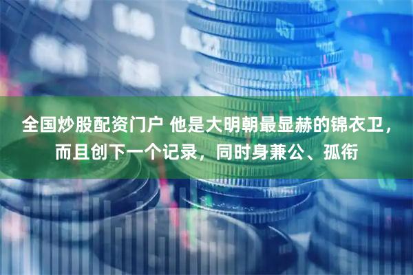 全国炒股配资门户 他是大明朝最显赫的锦衣卫，而且创下一个记录，同时身兼公、孤衔