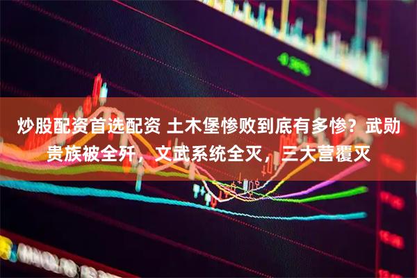 炒股配资首选配资 土木堡惨败到底有多惨？武勋贵族被全歼，文武系统全灭，三大营覆灭