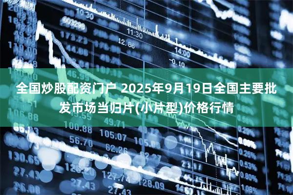 全国炒股配资门户 2025年9月19日全国主要批发市场当归片(小片型)价格行情