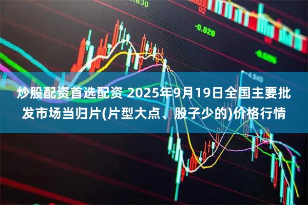 炒股配资首选配资 2025年9月19日全国主要批发市场当归片(片型大点、股子少的)价格行情