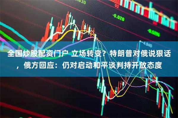 全国炒股配资门户 立场转变？特朗普对俄说狠话，俄方回应：仍对启动和平谈判持开放态度
