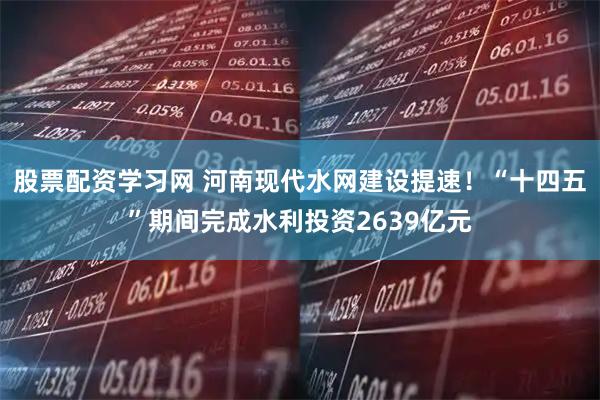 股票配资学习网 河南现代水网建设提速！“十四五”期间完成水利投资2639亿元