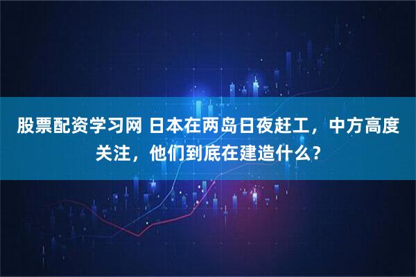股票配资学习网 日本在两岛日夜赶工，中方高度关注，他们到底在建造什么？