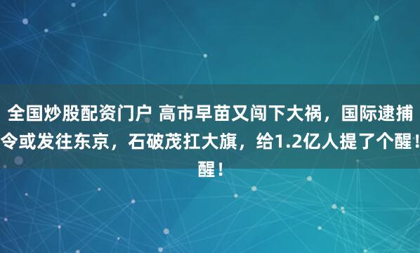 全国炒股配资门户 高市早苗又闯下大祸，国际逮捕令或发往东京，石破茂扛大旗，给1.2亿人提了个醒！