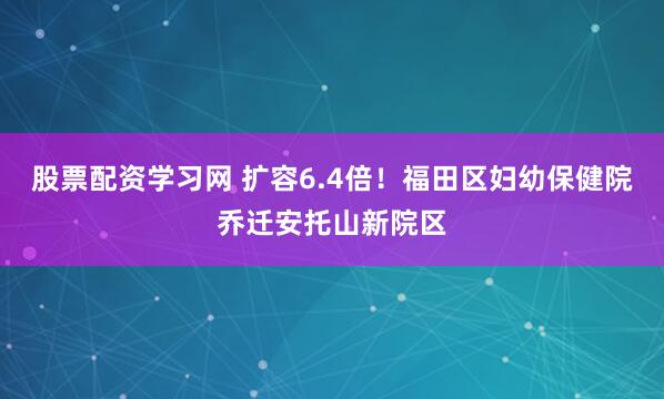 股票配资学习网 扩容6.4倍！福田区妇幼保健院乔迁安托山新院区