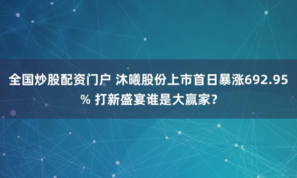 全国炒股配资门户 沐曦股份上市首日暴涨692.95% 打新盛宴谁是大赢家？